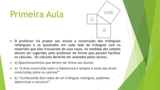 Primeira Aula


O professor irá propor aos alunos a construção dos triângulos
retângulos e os quadrados em cada lado do triângulo com os
materiais que eles trouxeram de suas casas. As medidas dos catetos
devem ser sugeridas pelo professor de forma que possam facilitar
os cálculos. Os cálculos deverão ser anotados pelos alunos.



4) Questionamentos que devem ser feitos aos alunos:



a) “A área construída sobre a hipotenusa é sempre a soma das áreas
construídas sobre os catetos?”



b) “Conhecendo dois lados de um triângulo retângulo, podemos
determinar o terceiro?”

 