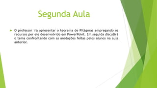 Segunda Aula


O professor irá apresentar o teorema de Pitágoras empregando os
recursos por ele desenvolvido em PowerPoint. Em seguida discutirá
o tema confrontando com as anotações feitas pelos alunos na aula
anterior.

 