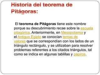 El teorema de Pitágoras tiene este nombre
porque su descubrimiento recae sobre la escuela
pitagórica. Anteriormente, en Mesopotamia y
el Antiguo Egipto se conocían ternas de
valores que se correspondían con los lados de un
triángulo rectángulo, y se utilizaban para resolver
problemas referentes a los citados triángulos, tal
como se indica en algunas tablillas y papiros.

 