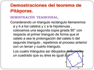 Demostración tradicional.
Considerando un triangulo rectángulo llamaremos
a y b a los catetos y c a la hipotenusa ,
colocamos una segunda copia girada 90° con
respecto al primer triangulo de forma que el
cateto a sea la prolongación del cateto b del
segundo triangulo , repetimos el proceso anterior
con un tercer y cuarto triangulo.
Los cuatro triángulos así dibujados determinan
un cuadrado que su área es igual a c²

 