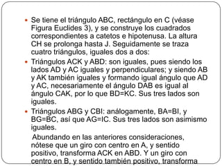  Se tiene el triángulo ABC, rectángulo en C (véase

Figura Euclides 3), y se construye los cuadrados
correspondientes a catetos e hipotenusa. La altura
CH se prolonga hasta J. Seguidamente se traza
cuatro triángulos, iguales dos a dos:
 Triángulos ACK y ABD: son iguales, pues siendo los
lados AD y AC iguales y perpendiculares; y siendo AB
y AK también iguales y formando igual ángulo que AD
y AC, necesariamente el ángulo DAB es igual al
ángulo CAK, por lo que BD=KC. Sus tres lados son
iguales.
 Triángulos ABG y CBI: análogamente, BA=BI, y
BG=BC, así que AG=IC. Sus tres lados son asimismo
iguales.
Abundando en las anteriores consideraciones,
nótese que un giro con centro en A, y sentido
positivo, transforma ACK en ABD. Y un giro con
centro en B, y sentido también positivo, transforma

 