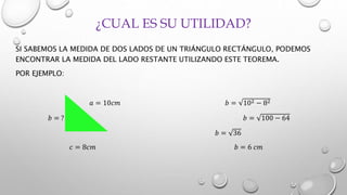 ¿CUAL ES SU UTILIDAD?
SI SABEMOS LA MEDIDA DE DOS LADOS DE UN TRIÁNGULO RECTÁNGULO, PODEMOS
ENCONTRAR LA MEDIDA DEL LADO RESTANTE UTILIZANDO ESTE TEOREMA.
POR EJEMPLO:
𝑎 = 10𝑐𝑚 𝑏 = 102 − 82
𝑏 = ? 𝑏 = 100 − 64
𝑏 = 36
𝑐 = 8𝑐𝑚 𝑏 = 6 𝑐𝑚
 