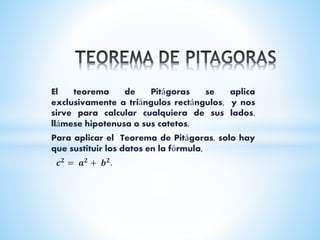 El teorema de Pitágoras se aplica
exclusivamente a triángulos rectángulos, y nos
sirve para calcular cualquiera de sus lados,
llámese hipotenusa o sus catetos,
Para aplicar el Teorema de Pitágoras, solo hay
que sustituir los datos en la fórmula,
𝒄 𝟐
= 𝒂 𝟐
+ 𝒃 𝟐
.
 