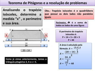 Teorema de Pitágoras e a resolução de problemas
Analisando o trapézio
isósceles, determine a
medida “x” , o perímetro
e sua área.
Obs.: Trapézio isósceles é o quadrilátero
que possui os dois lados não paralelos
iguais
20 – 14
33 14
33 14
Como já vimos anteriormente, temos o
triângulo pitagórico 3, 4 e x = 5.
55
Perímetro  é a soma de
todos os lados de uma figura
O perímetro do trapézio
isósceles é:
P = 14 + 5 + 20 + 5
P = 44
A área é calculada pela
fórmula: 𝑨 =
𝑩+𝒃 .𝒉
𝟐
𝑨 =
𝟐𝟎 + 𝟏𝟒 . 𝟒
𝟐
𝑨 =
𝟑𝟒 . 𝟒
𝟐
𝑨 =
𝟏𝟑𝟔
𝟐
= 𝟔8
 