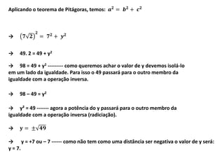 → y = +7 ou – 7 ------ como não tem como uma distância ser negativa o valor de y será:
y = 7.
Aplicando o teorema de Pitágoras, temos: 𝒂 𝟐
= 𝒃 𝟐
+ 𝒄 𝟐
→ 𝟕 𝟐
𝟐
= 𝟕 𝟐 + 𝒚 𝟐
→ 49. 2 = 49 + y2
→ 98 = 49 + y2 --------- como queremos achar o valor de y devemos isolá-lo
em um lado da igualdade. Para isso o 49 passará para o outro membro da
igualdade com a operação inversa.
→ 98 – 49 = y2
→ y² = 49 ------- agora a potência do y passará para o outro membro da
igualdade com a operação inversa (radiciação).
→ 𝐲 = ± 𝟒𝟗
 