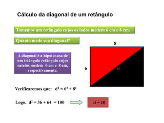 Cálculo da diagonal de um retângulo
Tomemos um retângulo cujos os lados medem 6 cm e 8 cm.
A diagonal é a hipotenusa de
um triângulo retângulo cujos
catetos medem 6 cm e 8 cm,
respectivamente.
Logo, d2 = 36 + 64 = 100
Quanto mede sua diagonal?
6
8
d
Verificaremos que: d2 = 62 + 82
d = 10
 