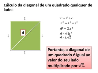 Cálculo da diagonal de um quadrado qualquer de
lado l
l
l
l
l
𝑎2 = 𝑏2 + 𝑐²
𝑑2
= l 2
+ l 2
d² = 2. l 2
d = 2l ²
d = l . 2
Portanto, a diagonal de
um quadrado é igual ao
valor do seu lado
multiplicado por 𝟐.
 