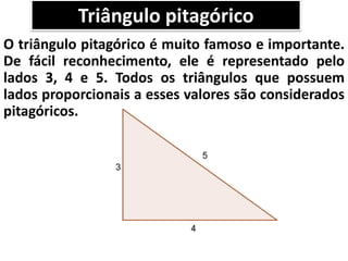 Triângulo pitagórico
O triângulo pitagórico é muito famoso e importante.
De fácil reconhecimento, ele é representado pelo
lados 3, 4 e 5. Todos os triângulos que possuem
lados proporcionais a esses valores são considerados
pitagóricos.
 