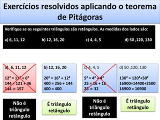 Exercícios resolvidos aplicando o teorema
de Pitágoras
Verifique se os seguintes triângulos são retângulos. As medidas dos lados são:
a) 6, 11, 12 b) 12, 16, 20 c) 4, 4, 5 d) 50 ,120, 130
a) 6, 11, 12
12² = 11² + 6²
144 = 121 + 36
144 ≠ 157
Não é
triângulo
retângulo
b) 12, 16, 20
20² = 16² + 12²
400 = 256 + 144
400 = 400
É triângulo
retângulo
c) 4, 4, 5
5² = 4² + 4²
25 = 16 + 16
25 ≠ 32
Não é
triângulo
retângulo
d) 50 ,120, 130
130² = 120²+50²
16900=14400+2500
16900 = 16900
É triângulo
retângulo
 