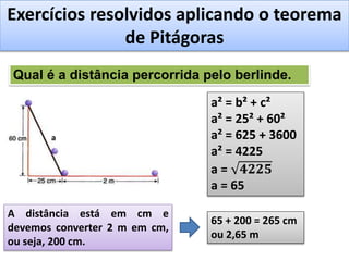 Exercícios resolvidos aplicando o teorema
de Pitágoras
Qual é a distância percorrida pelo berlinde.
a
a² = b² + c²
a² = 25² + 60²
a² = 625 + 3600
a² = 4225
a = 𝟒𝟐𝟐𝟓
a = 65
A distância está em cm e
devemos converter 2 m em cm,
ou seja, 200 cm.
65 + 200 = 265 cm
ou 2,65 m
 