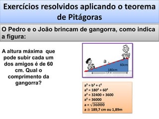Exercícios resolvidos aplicando o teorema
de Pitágoras
O Pedro e o João brincam de gangorra, como indica
a figura:
A altura máxima que
pode subir cada um
dos amigos é de 60
cm. Qual o
comprimento da
gangorra?
60cm
180cm
a² = b² + c²
a² = 180² + 60²
a² = 32400 + 3600
a² = 36000
a = 𝟑𝟔𝟎𝟎𝟎
a ≅ 189,7 cm ou 1,89m
a
 