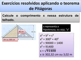 Exercícios resolvidos aplicando o teorema
de Pitágoras
Calcule o comprimento x nessa estrutura de
telhado.
40 cm
3m ou 300 cm
x representa a
hipotenusa, ou seja, “a”
a² = b² + c²
x² = 300² + 40²
x² = 90000 + 1400
x² = 91400
x = 𝟗𝟏𝟒𝟎𝟎
x ≅ 302,32 cm ou 3,02 m
 