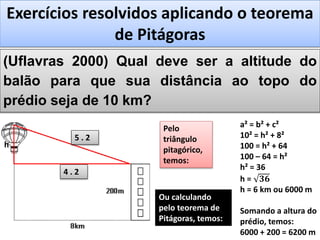 (Uflavras 2000) Qual deve ser a altitude do
balão para que sua distância ao topo do
prédio seja de 10 km?
Exercícios resolvidos aplicando o teorema
de Pitágoras
8 km
h
a² = b² + c²
10² = h² + 8²
100 = h² + 64
100 – 64 = h²
h² = 36
h = 𝟑𝟔
h = 6 km ou 6000 m
Somando a altura do
prédio, temos:
6000 + 200 = 6200 m
Pelo
triângulo
pitagórico,
temos:
5 . 2
3 . 2
4 . 2
Ou calculando
pelo teorema de
Pitágoras, temos:
 