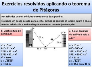 Exercícios resolvidos aplicando o teorema
de Pitágoras
Nos telhados de dois edifícios encontram-se duas pombas.
É atirado um pouco de pão para o chão: ambas as pombas se lançam sobre o pão à
mesma velocidade e ambas chegam no mesmo instante junto do pão.
a) A que distância
do edifício B caiu o
pão?
61
a² = b² + c²
61² = 50² + x²
3721 = 2500 + x²
3721 – 2500 = x²
x² = 1221
x = 𝟏𝟐𝟐𝟏
x ≅ 34,9 m ou 35 m
x
b) Qual a altura do
edifício A?
y
a² = b² + c²
61² = 11² + x²
3721 = 121 + x²
3721 – 121 = x²
x² = 3600
x = 𝟑𝟔𝟎𝟎
x = 60 m
 