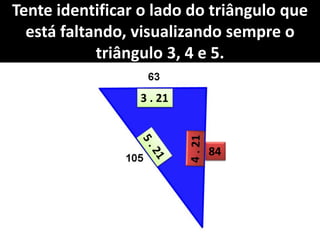 Tente identificar o lado do triângulo que
está faltando, visualizando sempre o
triângulo 3, 4 e 5.
3 . 21
84
 