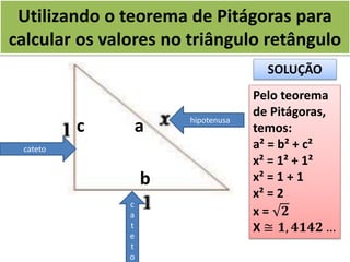 Utilizando o teorema de Pitágoras para
calcular os valores no triângulo retângulo
hipotenusa
c
a
t
e
t
o
cateto
ac
b
SOLUÇÃO
Pelo teorema
de Pitágoras,
temos:
a² = b² + c²
x² = 1² + 1²
x² = 1 + 1
x² = 2
x = 𝟐
X ≅ 𝟏, 𝟒𝟏𝟒𝟐 …
 