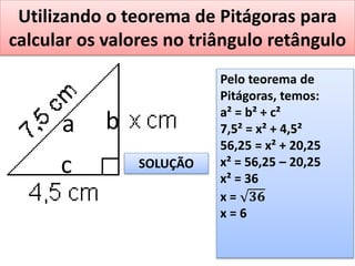 Utilizando o teorema de Pitágoras para
calcular os valores no triângulo retângulo
a b
c
Pelo teorema de
Pitágoras, temos:
a² = b² + c²
7,5² = x² + 4,5²
56,25 = x² + 20,25
x² = 56,25 – 20,25
x² = 36
x = 𝟑𝟔
x = 6
SOLUÇÃO
 