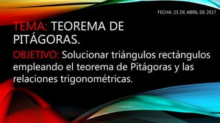 TEMA: TEOREMA DE
PITÁGORAS.
FECHA: 25 DE ABRIL DE 2017
OBJETIVO: Solucionar triángulos rectángulos
empleando el teorema de Pitágoras y las
relaciones trigonométricas.
 