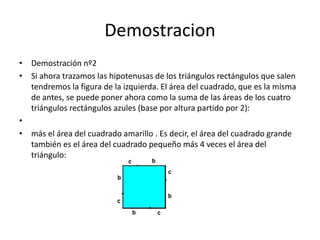 Demostracion
• Demostración nº2
• Si ahora trazamos las hipotenusas de los triángulos rectángulos que salen
tendremos la figura de la izquierda. El área del cuadrado, que es la misma
de antes, se puede poner ahora como la suma de las áreas de los cuatro
triángulos rectángulos azules (base por altura partido por 2):
•
• más el área del cuadrado amarillo . Es decir, el área del cuadrado grande
también es el área del cuadrado pequeño más 4 veces el área del
triángulo:
 