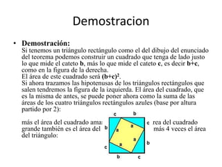 Demostracion
• Demostración:
Si tenemos un triángulo rectángulo como el del dibujo del enunciado
del teorema podemos construir un cuadrado que tenga de lado justo
lo que mide el cateto b, más lo que mide el cateto c, es decir b+c,
como en la figura de la derecha.
El área de este cuadrado será (b+c)2.
Si ahora trazamos las hipotenusas de los triángulos rectángulos que
salen tendremos la figura de la izquierda. El área del cuadrado, que
es la misma de antes, se puede poner ahora como la suma de las
áreas de los cuatro triángulos rectángulos azules (base por altura
partido por 2):
más el área del cuadrado amarillo . Es decir, el área del cuadrado
grande también es el área del cuadrado pequeño más 4 veces el área
del triángulo:
 