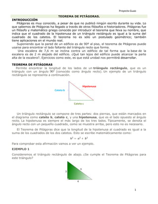 Proyecto Guao
1
TEOREMA DE PITÁGORAS.
INTRODUCCIÓN
Pitágoras es muy conocido, a pesar de que no publicó ningún escrito durante su vida. Lo
que sabemos de Pitágoras ha llegado a través de otros filósofos e historiadores. Pitágoras fue
un filósofo y matemático griego conocido por introducir el teorema que lleva su nombre, que
indica que el cuadrado de la hipotenusa de un triángulo rectángulo es igual a la suma del
cuadrado de los catetos. El teorema no es sólo un postulado geométrico; también
tiene aplicaciones en el mundo real.
Suponiendo que la pared de un edificio es de 90º al piso, el teorema de Pitágoras puede
usarse para encontrar el lado faltante del triángulo recto que forma.
Una escalera de 7,6 m se inclina contra un edificio de tal forma que la base de la
escalera es de 2 m alejado del edificio. ¿Qué tan lejos del edificio puede alcanzar la parte
alta de la escalera?. Ejercicios como este, es que está unidad nos permitirá desarrollar.
TEOREMA DE PITÁGORAS
Permite encontrar la longitud de los lados de un triángulo rectángulo, que es un
triángulo con un ángulo (conocido como ángulo recto). Un ejemplo de un triángulo
rectángulo se representa a continuación.
Un triángulo rectángulo se compone de tres partes: dos piernas, que están marcados en
el diagrama como cateto b, cateto c, y una hipotenusa, que es el lado opuesto al ángulo
recto. La hipotenusa es siempre el más largo de los tres lados. Típicamente, se denota el
ángulo recto con un pequeño cuadrado, como se muestra arriba, pero esto no es necesario.
El Teorema de Pitágoras dice que la longitud de la hipotenusa al cuadrado es igual a la
suma de los cuadrados de los dos catetos. Esto se escribe matemáticamente como:
Para comprobar esta afirmación vamos a ver un ejemplo.
EJEMPLO 1
Consideremos el triángulo rectángulo de abajo. ¿Se cumple el Teorema de Pitágoras para
este triángulo?
Hipotenusa
Cateto b
Cateto c
 