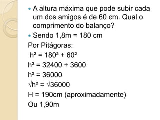  A altura máxima que pode subir cada
  um dos amigos é de 60 cm. Qual o
  comprimento do balanço?
 Sendo 1,8m = 180 cm
Por Pitágoras:
 h² = 180² + 60²
h² = 32400 + 3600
h² = 36000
√h² = √36000
H = 190cm (aproximadamente)
Ou 1,90m
 