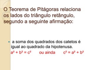 O Teorema de Pitágoras relaciona
os lados do triângulo retângulo,
segundo a seguinte afirmação:


     a soma dos quadrados dos catetos é
     igual ao quadrado da hipotenusa.
     a² + b² = c²   ou ainda    c² = a² + b²
 