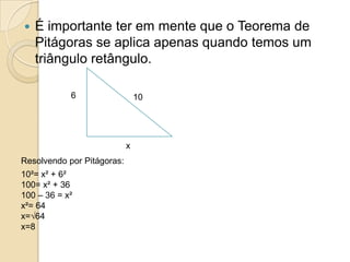    É importante ter em mente que o Teorema de
    Pitágoras se aplica apenas quando temos um
    triângulo retângulo.

            6                   10




                            x
Resolvendo por Pitágoras:
10²= x² + 6²
100= x² + 36
100 – 36 = x²
x²= 64
x=√64
x=8
 