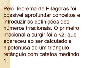 Pelo Teorema de Pitágoras foi
possível aprofundar conceitos e
introduzir as definições dos
números irracionais. O primeiro
irracional a surgir foi a √2, que
apareceu ao ser calculado a
hipotenusa de um triângulo
retângulo com catetos medindo
1.
 