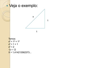    Veja o exemplo:

                            x
                                    1



                                1


    Temos:
    x² = 1² + 1²
    x² = 1 + 1
    x² = 2
    √x = √2
    X = 1,414213562373...
 