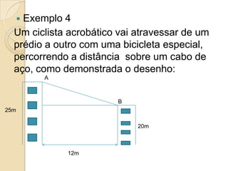  Exemplo 4
  Um ciclista acrobático vai atravessar de um
  prédio a outro com uma bicicleta especial,
  percorrendo a distância sobre um cabo de
  aço, como demonstrada o desenho:
        A



                        B
25m

                             20m



             12m
 