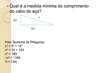    Qual é a medida mínima do comprimento
     do cabo de aço?
                      x
      5m


                12m




Pelo Teorema de Pitágoras:
x² = 5² + 12²
x² = 25 + 144
x² = 169
√x² = √169
X = 13m
 