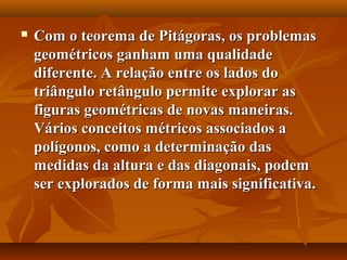  Com o teorema de Pitágoras, os problemasCom o teorema de Pitágoras, os problemas
geométricos ganham uma qualidadegeométricos ganham uma qualidade
diferente. A relação entre os lados dodiferente. A relação entre os lados do
triângulo retângulo permite explorar astriângulo retângulo permite explorar as
figuras geométricas de novas maneiras.figuras geométricas de novas maneiras.
Vários conceitos métricos associados aVários conceitos métricos associados a
polígonos, como a determinação daspolígonos, como a determinação das
medidas da altura e das diagonais, podemmedidas da altura e das diagonais, podem
ser explorados de forma mais significativa.ser explorados de forma mais significativa.
 