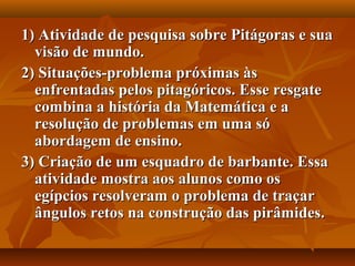 1) Atividade de pesquisa sobre Pitágoras e sua1) Atividade de pesquisa sobre Pitágoras e sua
visão de mundo.visão de mundo.
2) Situações-problema próximas às2) Situações-problema próximas às
enfrentadas pelos pitagóricos. Esse resgateenfrentadas pelos pitagóricos. Esse resgate
combina a história da Matemática e acombina a história da Matemática e a
resolução de problemas em uma sóresolução de problemas em uma só
abordagem de ensino.abordagem de ensino.
3) Criação de um esquadro de barbante. Essa3) Criação de um esquadro de barbante. Essa
atividade mostra aos alunos como osatividade mostra aos alunos como os
egípcios resolveram o problema de traçaregípcios resolveram o problema de traçar
ângulos retos na construção das pirâmides.ângulos retos na construção das pirâmides.
 