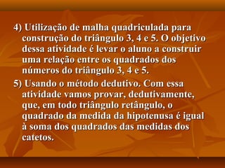 4) Utilização de malha quadriculada para4) Utilização de malha quadriculada para
construção do triângulo 3, 4 e 5. O objetivoconstrução do triângulo 3, 4 e 5. O objetivo
dessa atividade é levar o aluno a construirdessa atividade é levar o aluno a construir
uma relação entre os quadrados dosuma relação entre os quadrados dos
números do triângulo 3, 4 e 5.números do triângulo 3, 4 e 5.
5) Usando o método dedutivo. Com essa5) Usando o método dedutivo. Com essa
atividade vamos provar, dedutivamente,atividade vamos provar, dedutivamente,
que, em todo triângulo retângulo, oque, em todo triângulo retângulo, o
quadrado da medida da hipotenusa é igualquadrado da medida da hipotenusa é igual
à soma dos quadrados das medidas dosà soma dos quadrados das medidas dos
catetos.catetos.
 