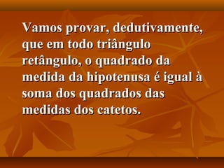 Vamos provar, dedutivamente,Vamos provar, dedutivamente,
que em todo triânguloque em todo triângulo
retângulo, o quadrado daretângulo, o quadrado da
medida da hipotenusa é igual àmedida da hipotenusa é igual à
soma dos quadrados dassoma dos quadrados das
medidas dos catetos.medidas dos catetos.
 
