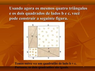Usando agora os mesmos quatro triângulosUsando agora os mesmos quatro triângulos
e os dois quadrados de lados b e c, vocêe os dois quadrados de lados b e c, você
pode construir a seguinte figura.pode construir a seguinte figura.
Temos outra vez um quadradão de lado b + c.
Portanto, os dois quadradões são iguais.
 