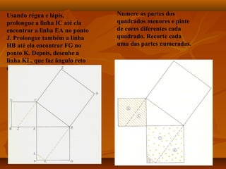 Usando régua e lápis,
prolongue a linha IC até ela
encontrar a linha EA no ponto
J. Prolongue também a linha
HB até ela encontrar FG no
ponto K. Depois, desenhe a
linha KL, que faz ângulo reto
com BK.
Numere as partes dos
quadrados menores e pinte
de cores diferentes cada
quadrado. Recorte cada
uma das partes numeradas.
 