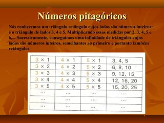 Números pitagóricosNúmeros pitagóricos
Nós conhecemos um triângulo retângulo cujos lados são números inteiros:
é o triângulo de lados 3, 4 e 5. Multiplicando essas medidas por 2, 3, 4, 5 e
6,... Sucessivamente, conseguimos uma infinidade de triângulos cujos
lados são números inteiros, semelhantes ao primeiro e portanto também
retângulos
 