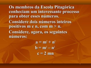 Os membros da Escola PitagóricaOs membros da Escola Pitagórica
conheciam um interessante processoconheciam um interessante processo
para obter esses números.para obter esses números.
Considere dois números inteirosConsidere dois números inteiros
positivos m e n, com m > n.positivos m e n, com m > n.
Considere, agora, os seguintesConsidere, agora, os seguintes
números:números:
a = ma = m22
+ n+ n22
b = mb = m22
– n– n22
c = 2 mnc = 2 mn
 