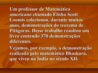 Um professor de MatemáticaUm professor de Matemática
americano chamado Elisha Scottamericano chamado Elisha Scott
Loomis colecionou, durante muitosLoomis colecionou, durante muitos
anos, demonstrações do teorema deanos, demonstrações do teorema de
Pitágoras. Desse trabalho resultou umPitágoras. Desse trabalho resultou um
livro contendo 370 demonstraçõeslivro contendo 370 demonstrações
diferentes.diferentes.
Vejamos, por exemplo, a demonstraçãoVejamos, por exemplo, a demonstração
realizada pelo matemático Bhaskara,realizada pelo matemático Bhaskara,
que viveu na Índia no século XII.que viveu na Índia no século XII.
 