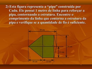 2) Esta figura representa a “pipa” construída por2) Esta figura representa a “pipa” construída por
Cadu. Ele possui 1 metro de linha para reforçar aCadu. Ele possui 1 metro de linha para reforçar a
pipa, contornando a estrutura. Encontre opipa, contornando a estrutura. Encontre o
comprimento da linha que contorna a estrutura dacomprimento da linha que contorna a estrutura da
pipa e verifique se a quantidade de fio é suficiente.pipa e verifique se a quantidade de fio é suficiente.
 
