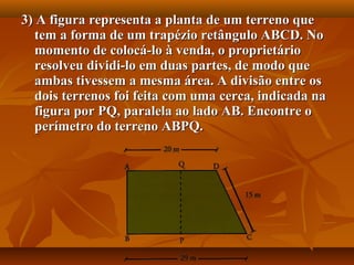 3) A figura representa a planta de um terreno que3) A figura representa a planta de um terreno que
tem a forma de um trapézio retângulo ABCD. Notem a forma de um trapézio retângulo ABCD. No
momento de colocá-lo à venda, o proprietáriomomento de colocá-lo à venda, o proprietário
resolveu dividi-lo em duas partes, de modo queresolveu dividi-lo em duas partes, de modo que
ambas tivessem a mesma área. A divisão entre osambas tivessem a mesma área. A divisão entre os
dois terrenos foi feita com uma cerca, indicada nadois terrenos foi feita com uma cerca, indicada na
figura por PQ, paralela ao lado AB. Encontre ofigura por PQ, paralela ao lado AB. Encontre o
perímetro do terreno ABPQ.perímetro do terreno ABPQ.
 