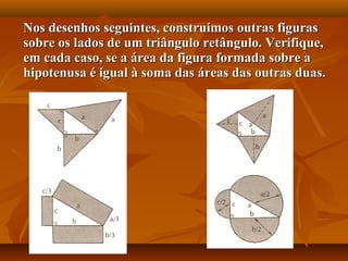 Nos desenhos seguintes, construímos outras figurasNos desenhos seguintes, construímos outras figuras
sobre os lados de um triângulo retângulo. Verifique,sobre os lados de um triângulo retângulo. Verifique,
em cada caso, se a área da figura formada sobre aem cada caso, se a área da figura formada sobre a
hipotenusa é igual à soma das áreas das outras duas.hipotenusa é igual à soma das áreas das outras duas.
 