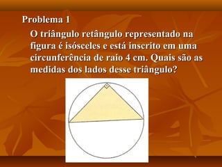 Problema 1Problema 1
O triângulo retângulo representado naO triângulo retângulo representado na
figura é isósceles e está inscrito em umafigura é isósceles e está inscrito em uma
circunferência de raio 4 cm. Quais são ascircunferência de raio 4 cm. Quais são as
medidas dos lados desse triângulo?medidas dos lados desse triângulo?
 