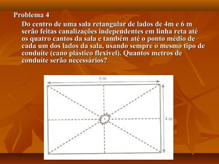 Problema 4Problema 4
Do centro de uma sala retangular de lados de 4m e 6 mDo centro de uma sala retangular de lados de 4m e 6 m
serão feitas canalizações independentes em linha reta atéserão feitas canalizações independentes em linha reta até
os quatro cantos da sala e também até o ponto médio deos quatro cantos da sala e também até o ponto médio de
cada um dos lados da sala, usando sempre o mesmo tipo decada um dos lados da sala, usando sempre o mesmo tipo de
conduíte (cano plástico flexível). Quantos metros deconduíte (cano plástico flexível). Quantos metros de
conduíte serão necessários?conduíte serão necessários?
 