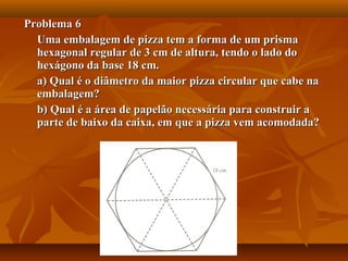 Problema 6Problema 6
Uma embalagem de pizza tem a forma de um prismaUma embalagem de pizza tem a forma de um prisma
hexagonal regular de 3 cm de altura, tendo o lado dohexagonal regular de 3 cm de altura, tendo o lado do
hexágono da base 18 cm.hexágono da base 18 cm.
a) Qual é o diâmetro da maior pizza circular que cabe naa) Qual é o diâmetro da maior pizza circular que cabe na
embalagem?embalagem?
b) Qual é a área de papelão necessária para construir ab) Qual é a área de papelão necessária para construir a
parte de baixo da caixa, em que a pizza vem acomodada?parte de baixo da caixa, em que a pizza vem acomodada?
 