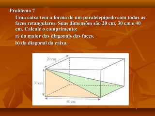 Problema 7Problema 7
Uma caixa tem a forma de um paralelepípedo com todas asUma caixa tem a forma de um paralelepípedo com todas as
faces retangulares. Suas dimensões são 20 cm, 30 cm e 40faces retangulares. Suas dimensões são 20 cm, 30 cm e 40
cm. Calcule o comprimento:cm. Calcule o comprimento:
a) da maior das diagonais das faces.a) da maior das diagonais das faces.
b) da diagonal da caixa.b) da diagonal da caixa.
 