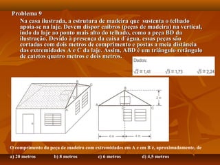 Problema 9Problema 9
Na casa ilustrada, a estrutura de madeira que sustenta o telhadoNa casa ilustrada, a estrutura de madeira que sustenta o telhado
apoia-se na laje. Devem dispor caibros (peças de madeira) na vertical,apoia-se na laje. Devem dispor caibros (peças de madeira) na vertical,
indo da laje ao ponto mais alto do telhado, como a peça BD daindo da laje ao ponto mais alto do telhado, como a peça BD da
ilustração. Devido à presença da caixa d´água, essas peças sãoilustração. Devido à presença da caixa d´água, essas peças são
cortadas com dois metros de comprimento e postas a meia distânciacortadas com dois metros de comprimento e postas a meia distância
das extremidades A e C da laje. Assim, ABD é um triângulo retângulodas extremidades A e C da laje. Assim, ABD é um triângulo retângulo
de catetos quatro metros e dois metros.de catetos quatro metros e dois metros.
O comprimento da peça de madeira com extremidades em A e em B é, aproximadamente, de
a) 20 metros b) 8 metros c) 6 metros d) 4,5 metros
 