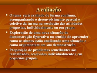 AvaliaçãoAvaliação
 O tema será avaliado de forma contínua,O tema será avaliado de forma contínua,
acompanhando o desenvolvimento pessoal eacompanhando o desenvolvimento pessoal e
coletivo da turma na resolução das atividadescoletivo da turma na resolução das atividades
propostas, individualmente ou em grupo.propostas, individualmente ou em grupo.
 Exploração de uma nova situação deExploração de uma nova situação de
demonstração figurativa no sentido de apreenderdemonstração figurativa no sentido de apreender
como os alunos estão analisando uma situação ecomo os alunos estão analisando uma situação e
como argumentam em sua demonstração.como argumentam em sua demonstração.
 Proposição de problemas semelhantes aosProposição de problemas semelhantes aos
trabalhados, resolvidos individualmente e emtrabalhados, resolvidos individualmente e em
pequenos grupos.pequenos grupos.
 